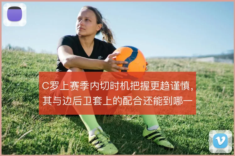 C罗上赛季内切时机把握更趋谨慎,其与边后卫套上的配合还能到哪一步