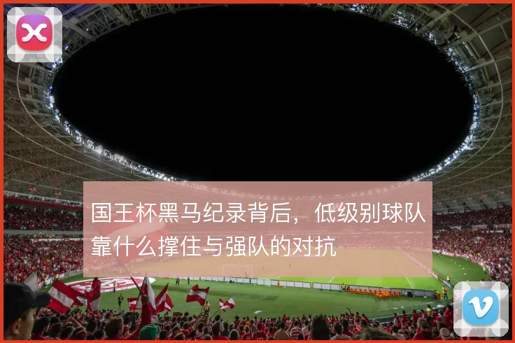 国王杯黑马纪录背后,低级别球队靠什么撑住与强队的对抗
