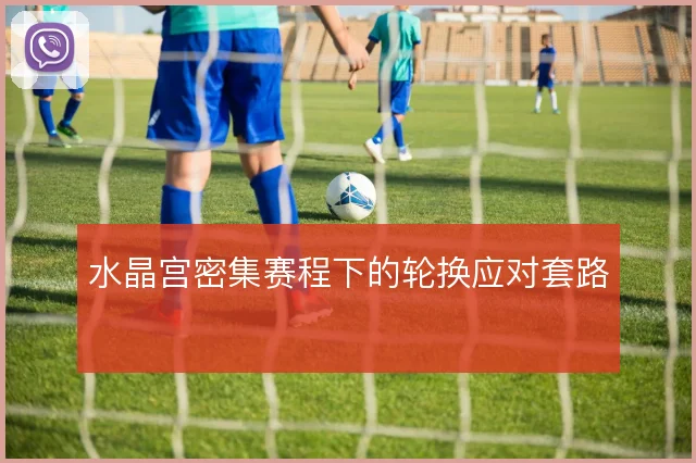 水晶宫密集赛程下的轮换应对套路