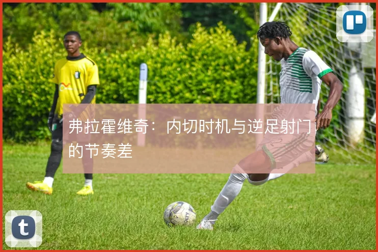 弗拉霍维奇:内切时机与逆足射门的节奏差