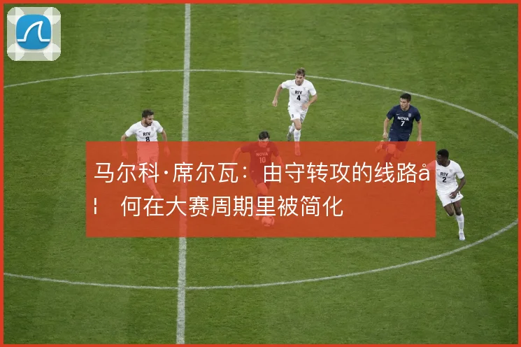 马尔科·席尔瓦:由守转攻的线路如何在大赛周期里被简化