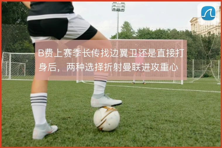 B费上赛季长传找边翼卫还是直接打身后，两种选择折射曼联进攻重心差异