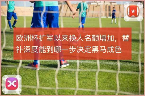 欧洲杯扩军以来换人名额增加,替补深度能到哪一步决定黑马成色