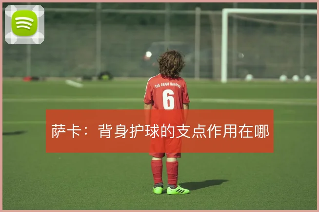 萨卡：背身护球的支点作用在哪