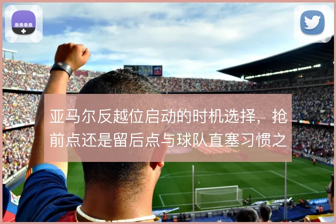 亚马尔反越位启动的时机选择,抢前点还是留后点与球队直塞习惯之间取舍