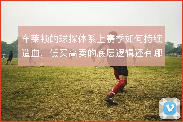 布莱顿的球探体系上赛季如何持续造血,低买高卖的底层逻辑还有哪些