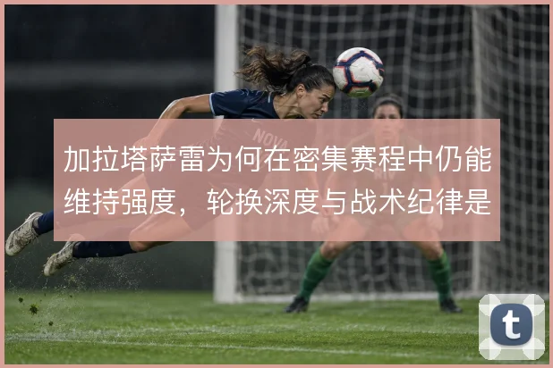 加拉塔萨雷为何在密集赛程中仍能维持强度,轮换深度与战术纪律是关键