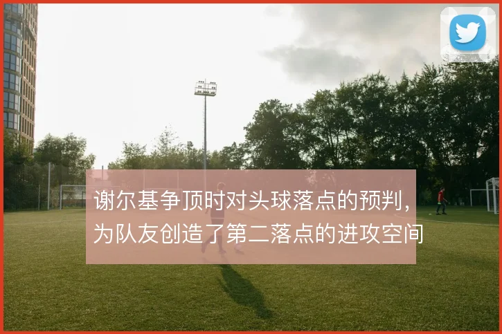 谢尔基争顶时对头球落点的预判,为队友创造了第二落点的进攻空间