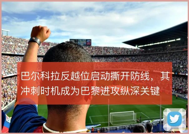 巴尔科拉反越位启动撕开防线,其冲刺时机成为巴黎进攻纵深关键