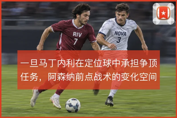 一旦马丁内利在定位球中承担争顶任务,阿森纳前点战术的变化空间能有多大