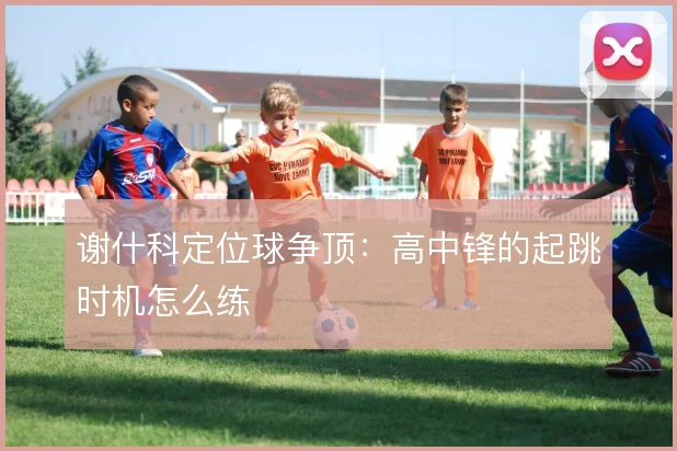谢什科定位球争顶:高中锋的起跳时机怎么练