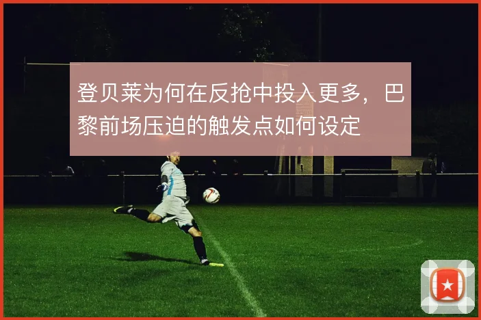 登贝莱为何在反抢中投入更多,巴黎前场压迫的触发点如何设定