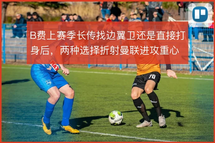 B费上赛季长传找边翼卫还是直接打身后，两种选择折射曼联进攻重心差异