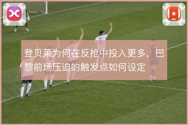 登贝莱为何在反抢中投入更多,巴黎前场压迫的触发点如何设定