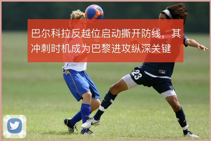 巴尔科拉反越位启动撕开防线,其冲刺时机成为巴黎进攻纵深关键