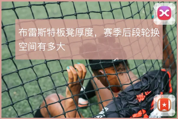 布雷斯特板凳厚度,赛季后段轮换空间有多大