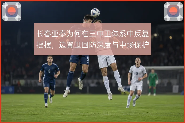 长春亚泰为何在三中卫体系中反复摇摆，边翼卫回防深度与中场保护是症结